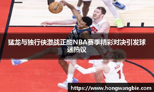 猛龙与独行侠激战正酣NBA赛季精彩对决引发球迷热议
