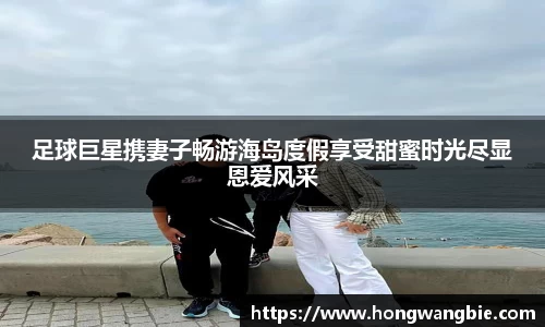 足球巨星携妻子畅游海岛度假享受甜蜜时光尽显恩爱风采